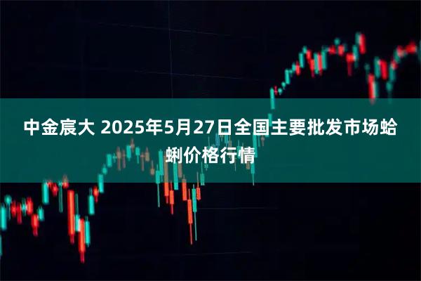 中金宸大 2025年5月27日全国主要批发市场蛤蜊价格行情