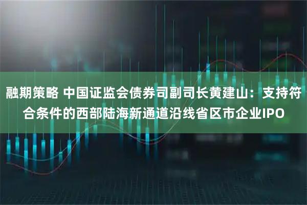 融期策略 中国证监会债券司副司长黄建山：支持符合条件的西部陆海新通道沿线省区市企业IPO