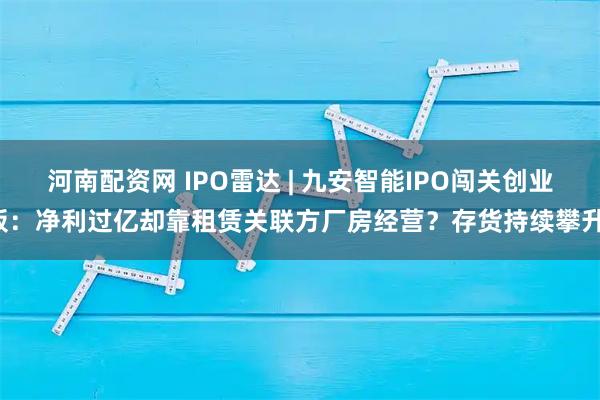 河南配资网 IPO雷达 | 九安智能IPO闯关创业板：净利过亿却靠租赁关联方厂房经营？存货持续攀升！