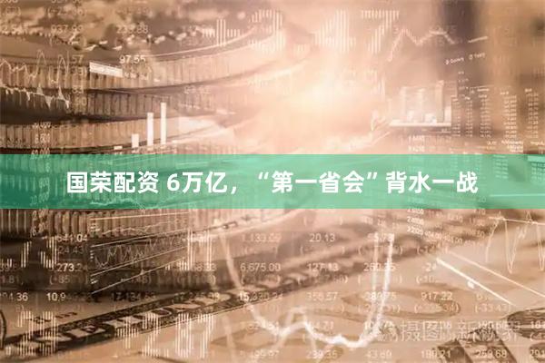 国荣配资 6万亿，“第一省会”背水一战
