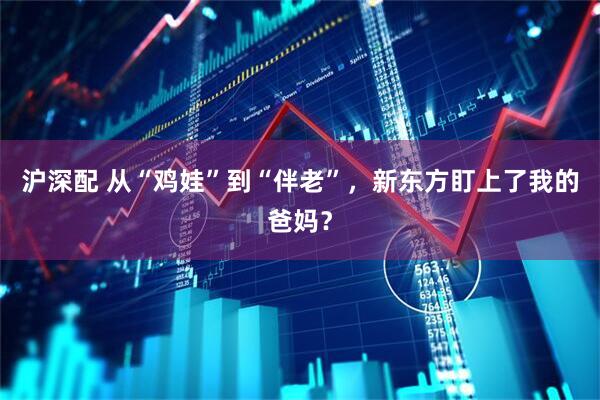沪深配 从“鸡娃”到“伴老”，新东方盯上了我的爸妈？