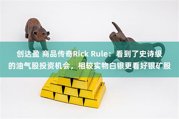创达盈 商品传奇Rick Rule：看到了史诗级的油气股投资机会，相较实物白银更看好银矿股