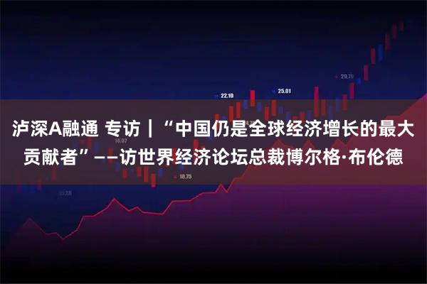 泸深A融通 专访｜“中国仍是全球经济增长的最大贡献者”——访世界经济论坛总裁博尔格·布伦德