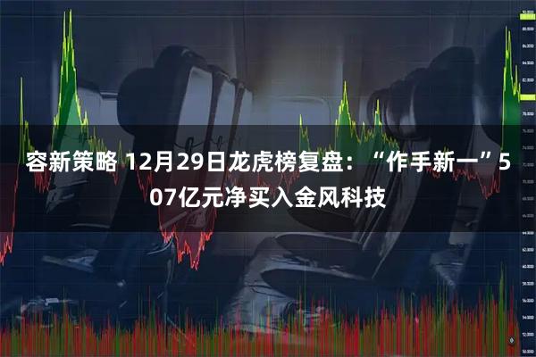 容新策略 12月29日龙虎榜复盘：“作手新一”507亿元净买入金风科技