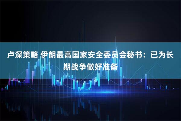 卢深策略 伊朗最高国家安全委员会秘书：已为长期战争做好准备