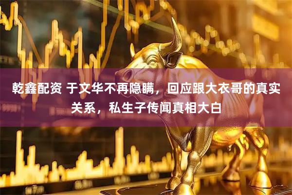 乾鑫配资 于文华不再隐瞒，回应跟大衣哥的真实关系，私生子传闻真相大白